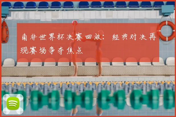 南非世界杯决赛回放：经典对决再现赛场争夺焦点