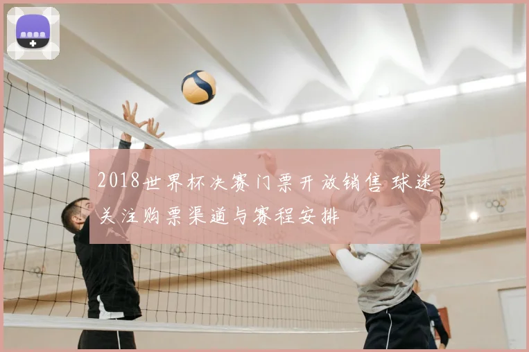 2018世界杯决赛门票开放销售 球迷关注购票渠道与赛程安排