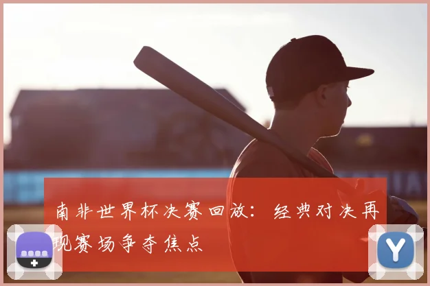 南非世界杯决赛回放:经典对决再现赛场争夺焦点